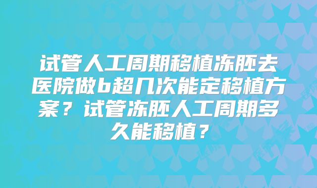试管人工周期移植冻胚去医院做b超几次能定移植方案？试管冻胚人工周期多久能移植？
