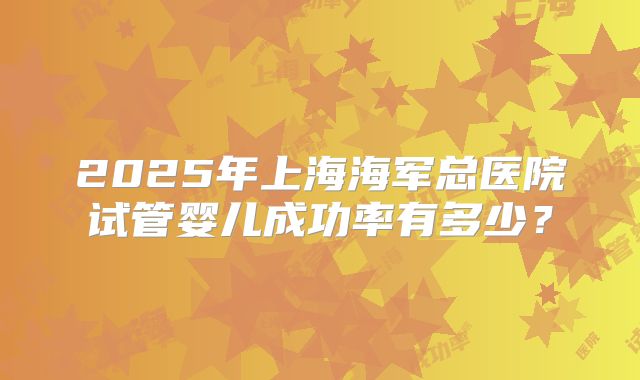 2025年上海海军总医院试管婴儿成功率有多少?
