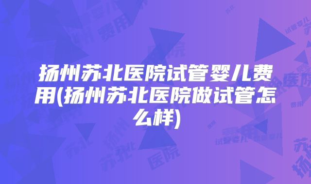 扬州苏北医院试管婴儿费用(扬州苏北医院做试管怎么样)