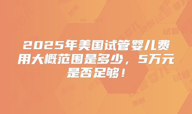 2025年美国试管婴儿费用大概范围是多少，5万元是否足够！