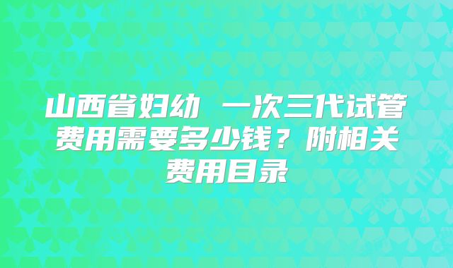 山西省妇幼 一次三代试管费用需要多少钱？附相关费用目录