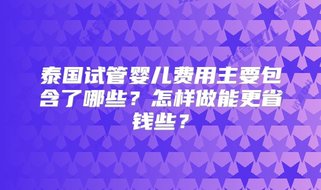泰国试管婴儿费用主要包含了哪些？怎样做能更省钱些？