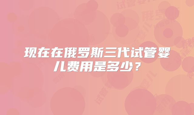 现在在俄罗斯三代试管婴儿费用是多少？