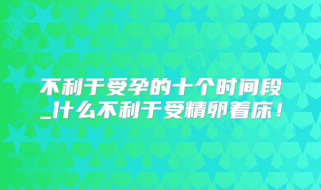 不利于受孕的十个时间段_什么不利于受精卵着床!