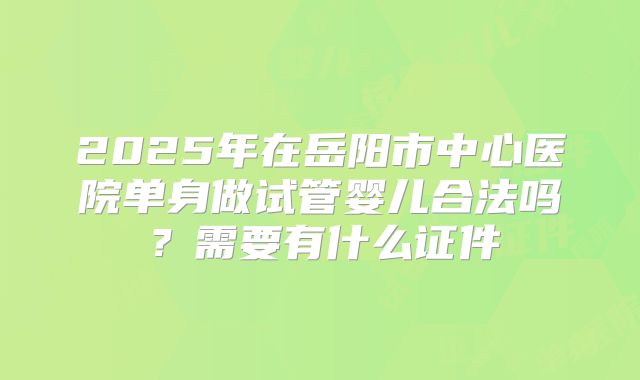 2025年在岳阳市中心医院单身做试管婴儿合法吗?需要有什么证件
