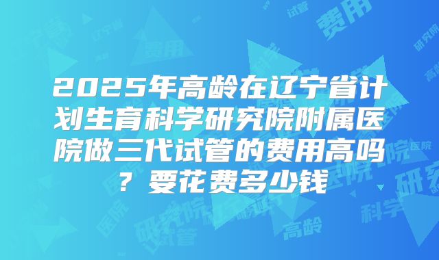 2025年高龄在辽宁省计划生育科学研究院附属医院做三代试管的费用高吗?要花费多少钱