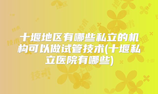 十堰地区有哪些私立的机构可以做试管技术(十堰私立医院有哪些)