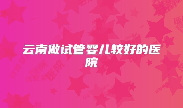 云南做试管婴儿较好的医院