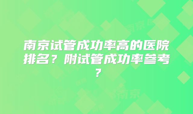 南京试管成功率高的医院排名？附试管成功率参考？