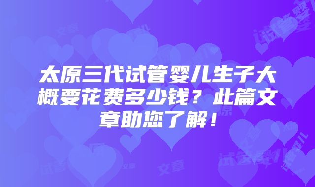 太原三代试管婴儿生子大概要花费多少钱？此篇文章助您了解！
