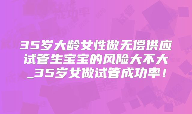 35岁大龄女性做无偿供应试管生宝宝的风险大不大_35岁女做试管成功率!