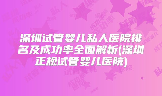 深圳试管婴儿私人医院排名及成功率全面解析(深圳正规试管婴儿医院)