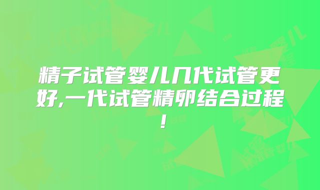 精子试管婴儿几代试管更好,一代试管精卵结合过程！