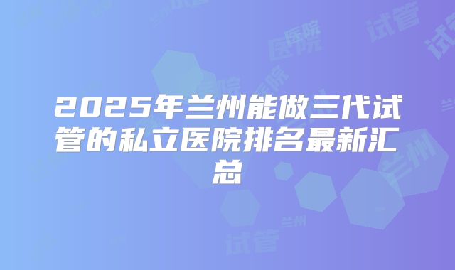 2025年兰州能做三代试管的私立医院排名最新汇总