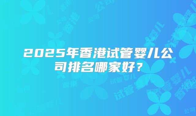 2025年香港试管婴儿公司排名哪家好？