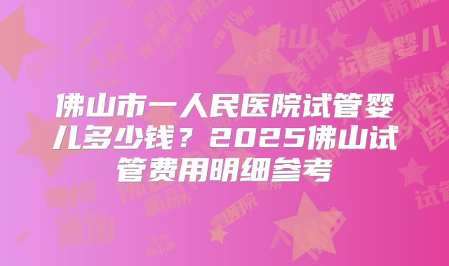 佛山市一人民医院试管婴儿多少钱？2025佛山试管费用明细参考