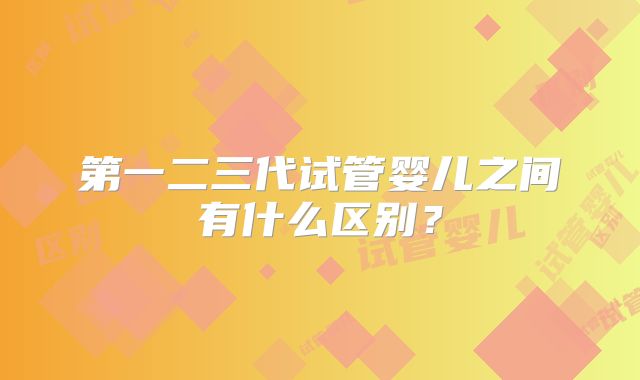 第一二三代试管婴儿之间有什么区别？