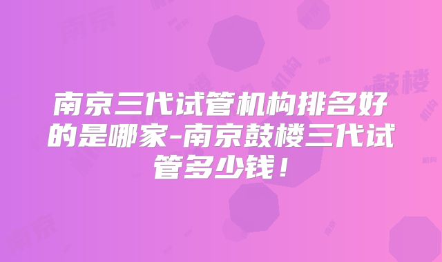 南京三代试管机构排名好的是哪家-南京鼓楼三代试管多少钱！