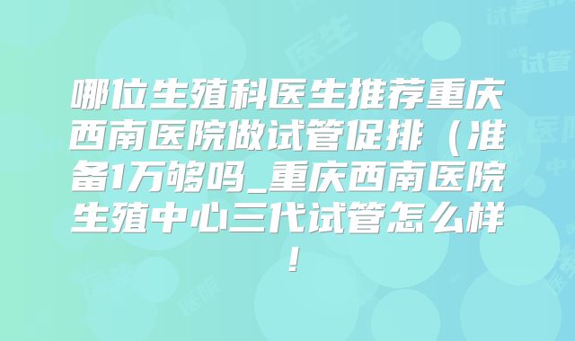 哪位生殖科医生推荐重庆西南医院做试管促排（准备1万够吗_重庆西南医院生殖中心三代试管怎么样！