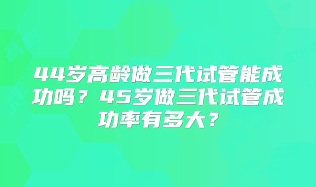 44岁高龄做三代试管能成功吗?45岁做三代试管成功率有多大?