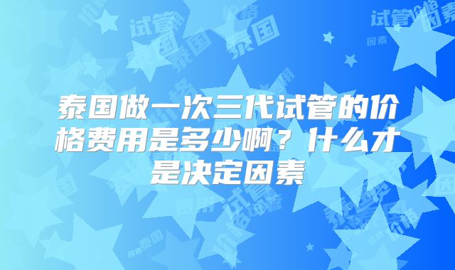 泰国做一次三代试管的价格费用是多少啊？什么才是决定因素