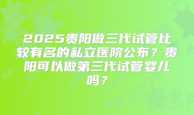 2025贵阳做三代试管比较有名的私立医院公布？贵阳可以做第三代试管婴儿吗？