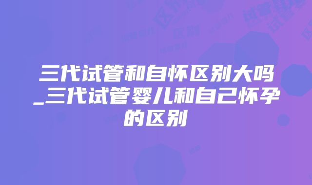 三代试管和自怀区别大吗_三代试管婴儿和自己怀孕的区别