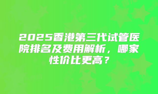 2025香港第三代试管医院排名及费用解析，哪家性价比更高？