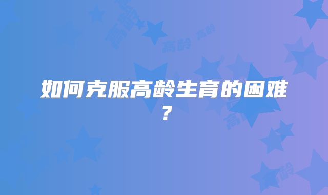如何克服高龄生育的困难?