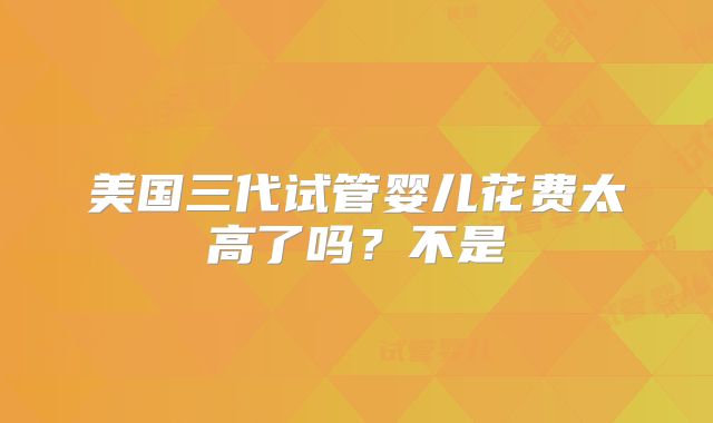 美国三代试管婴儿花费太高了吗？不是