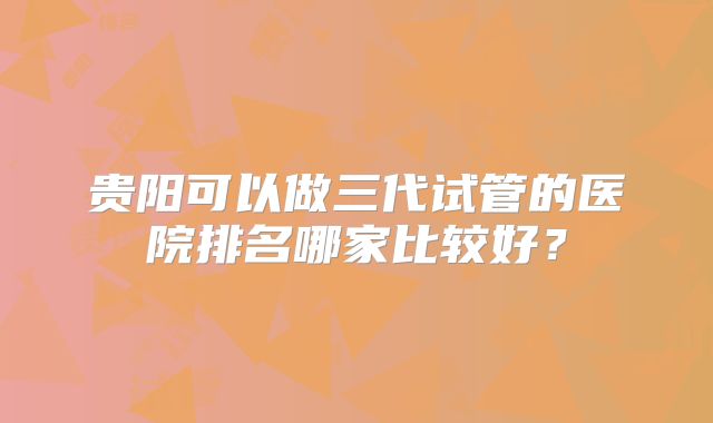 贵阳可以做三代试管的医院排名哪家比较好？