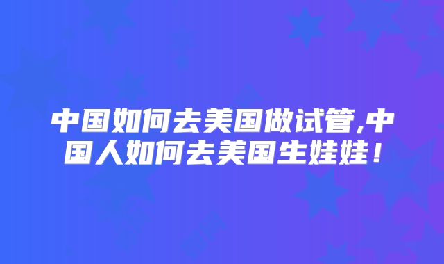 中国如何去美国做试管,中国人如何去美国生娃娃！