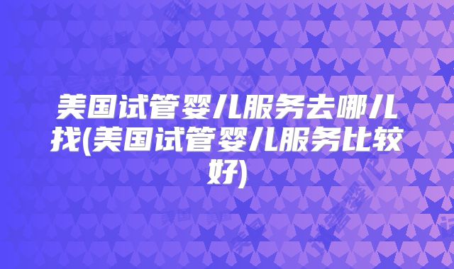 美国试管婴儿服务去哪儿找(美国试管婴儿服务比较好)