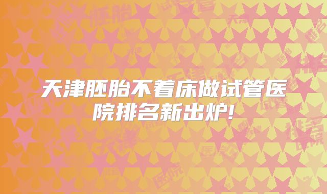 天津胚胎不着床做试管医院排名新出炉!
