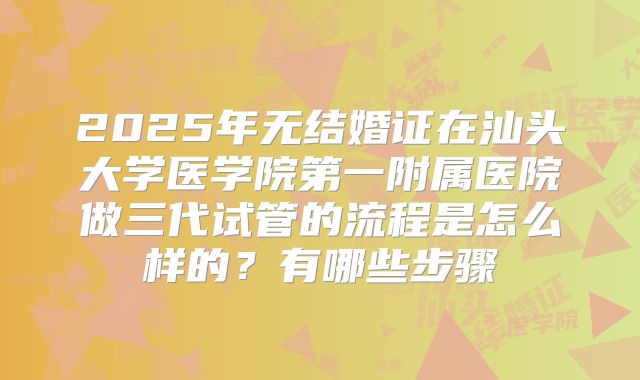 2025年无结婚证在汕头大学医学院第一附属医院做三代试管的流程是怎么样的？有哪些步骤