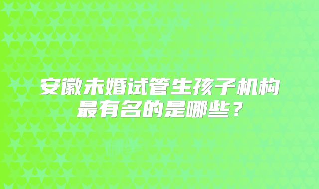安徽未婚试管生孩子机构最有名的是哪些?