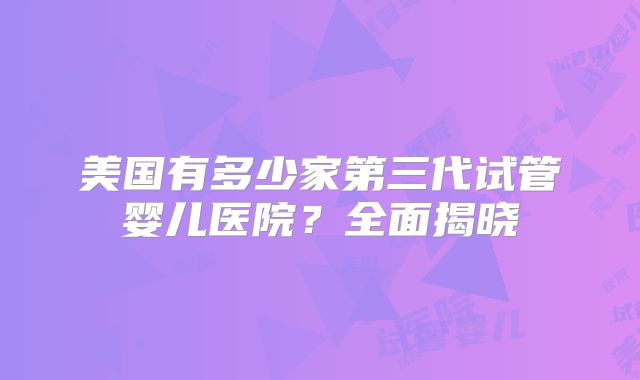 美国有多少家第三代试管婴儿医院？全面揭晓