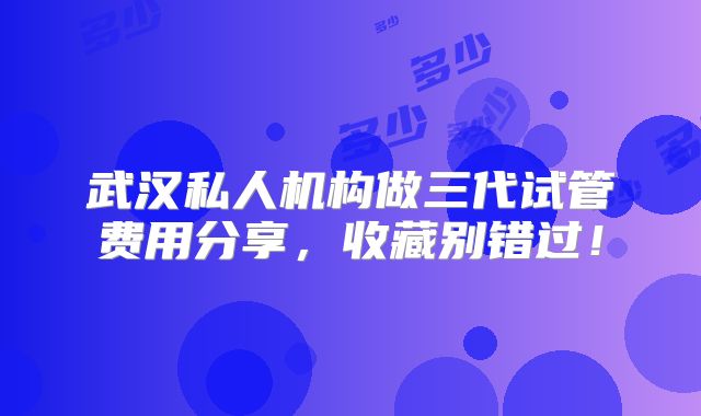 武汉私人机构做三代试管费用分享，收藏别错过！