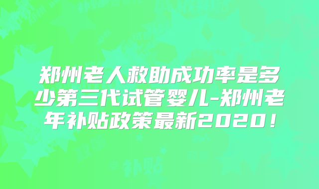 郑州老人救助成功率是多少第三代试管婴儿-郑州老年补贴政策最新2020！
