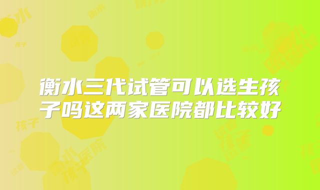 衡水三代试管可以选生孩子吗这两家医院都比较好