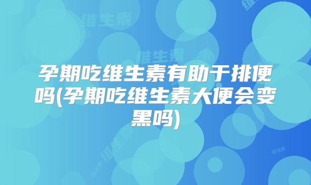 孕期吃维生素有助于排便吗(孕期吃维生素大便会变黑吗)
