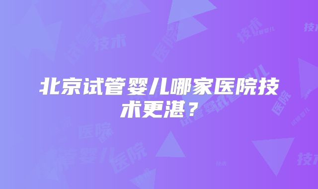 北京试管婴儿哪家医院技术更湛？