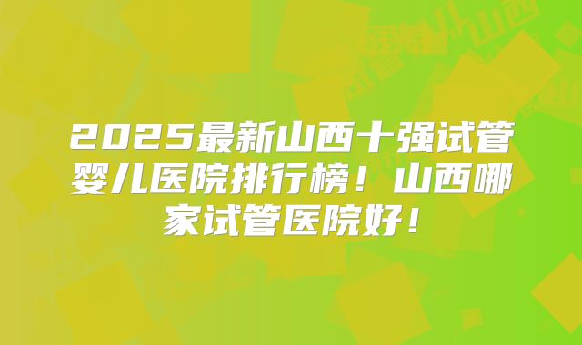 2025最新山西十强试管婴儿医院排行榜！山西哪家试管医院好！