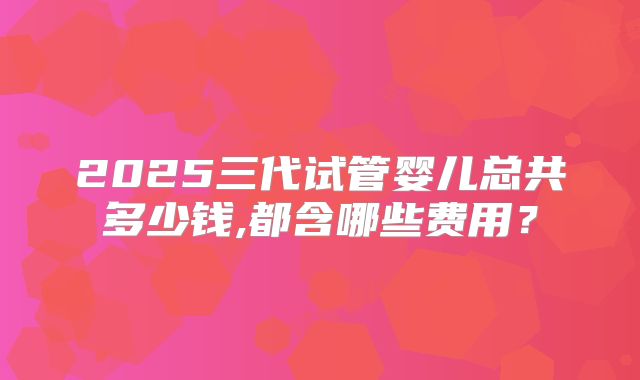 2025三代试管婴儿总共多少钱,都含哪些费用？