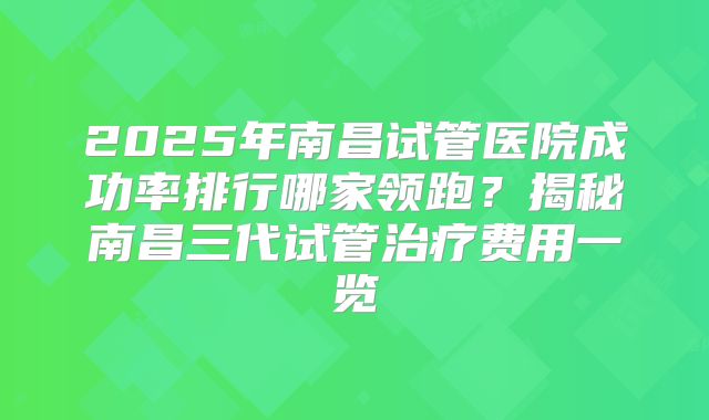 2025年南昌试管医院成功率排行哪家领跑？揭秘南昌三代试管治疗费用一览