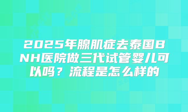 2025年腺肌症去泰国BNH医院做三代试管婴儿可以吗？流程是怎么样的