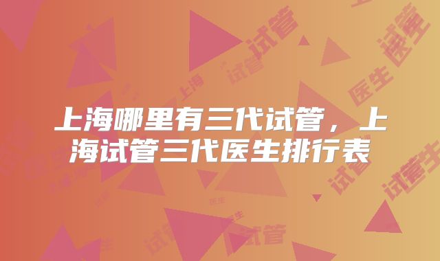 上海哪里有三代试管，上海试管三代医生排行表