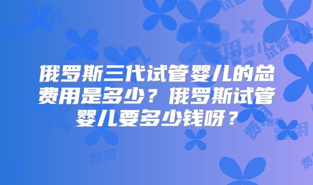俄罗斯三代试管婴儿的总费用是多少？俄罗斯试管婴儿要多少钱呀？