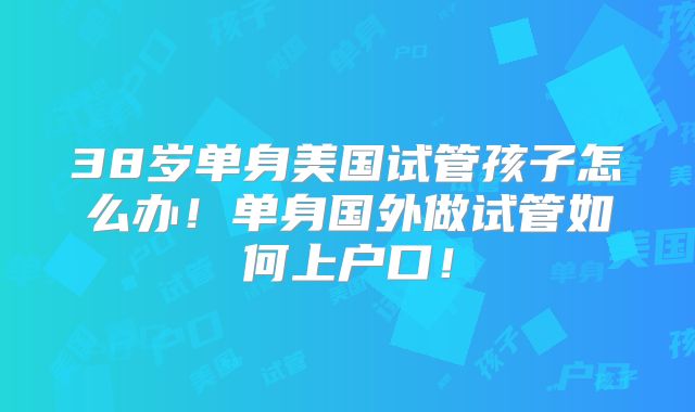 38岁单身美国试管孩子怎么办！单身国外做试管如何上户口！