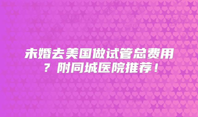 未婚去美国做试管总费用?附同城医院推荐!